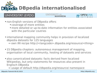 DBpedia Tutorial 09.02.2015 http://dbpedia.org47
DBpedia internationalised
●
non-English versions of DBpedia offers
●
coverage of more entities
●
more detailed or up-to-date information for entities associated
with the particular coutries
●
international mapping community helps in provision of localized
dbpedia datasets for 125 languages
⇒ own IRI recipe http://<langcode>.dbpedia.org/resource/<thing>
●
15 DBpedia chapters: autonomous management of mapping,
organisation of local community, hosting of datasets and services
●
also canonicalized datasets: facts derived from localized
Wikipedias, but only statements for resources also present in
Englisch DBpedia
⇒ usage of default http://dbpedia.org/resource/ namespace
 