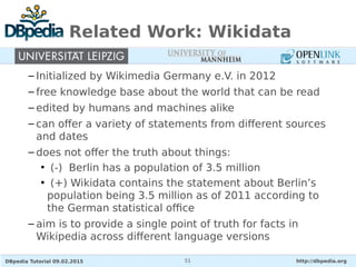 DBpedia Tutorial 09.02.2015 http://dbpedia.org51
Related Work: Wikidata
– Initialized by Wikimedia Germany e.V. in 2012
– free knowledge base about the world that can be read
– edited by humans and machines alike
– can offer a variety of statements from different sources
and dates
– does not offer the truth about things:
• (-) Berlin has a population of 3.5 million
• (+) Wikidata contains the statement about Berlin’s
population being 3.5 million as of 2011 according to
the German statistical office
– aim is to provide a single point of truth for facts in
Wikipedia across different language versions
 