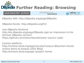 DBpedia Tutorial 09.02.2015 http://dbpedia.org57
Further Reading: Browsing
DBpedia VAD: http://dbpedia.org/page/DBpedia
DBpedia Facets: http://dbpedia.org/fct/
new DBpedia frontend:
http://de.dbpedia.org/page/DBpedia (get an impression to the
German DBpedia version)
https://github.com/lukovnikov/ldviewer (source code)
Context platform:
http://context.aksw.org/app/hub.php?corpus=6&action=facets
(online demo to browse LOD2 Blog)
http://context.aksw.org/app/ (project home)
 