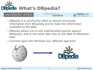 DBpedia Tutorial 09.02.2015 http://dbpedia.org8
What's DBpedia?
– DBpedia is a community effort to extract structured
information from Wikipedia and to make this information
available on the Web.
– DBpedia allows you to ask sophisticated queries against
Wikipedia, and to link other data sets on the Web to Wikipedia
data.
– Common goal with WikiData but, different approach
 