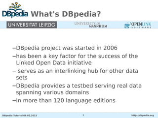 DBpedia Tutorial 09.02.2015 http://dbpedia.org9
What's DBpedia?
–DBpedia project was started in 2006
–has been a key factor for the success of the
Linked Open Data initiative
– serves as an interlinking hub for other data
sets
–DBpedia provides a testbed serving real data
spanning various domains
–In more than 120 language editions
 
