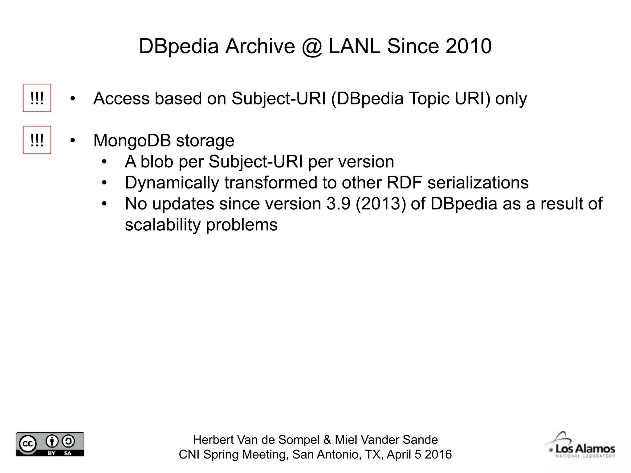 Herbert Van de Sompel & Miel Vander Sande
CNI Spring Meeting, San Antonio, TX, April 5 2016
DBpedia Archive @ LANL Since 2010
• Access based on Subject-URI (DBpedia Topic URI) only
• MongoDB storage
• A blob per Subject-URI per version
• Dynamically transformed to other RDF serializations
• No updates since version 3.9 (2013) of DBpedia as a result of
scalability problems
!!!
!!!
 