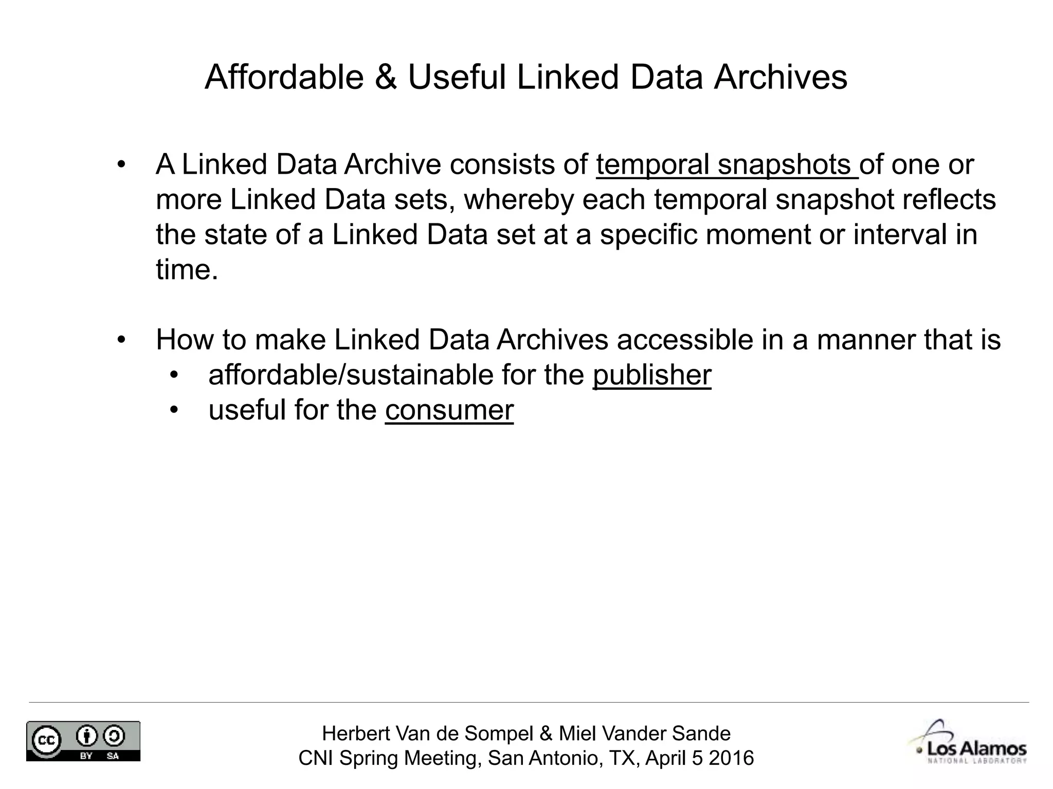 Herbert Van de Sompel & Miel Vander Sande
CNI Spring Meeting, San Antonio, TX, April 5 2016
Affordable & Useful Linked Data Archives
• A Linked Data Archive consists of temporal snapshots of one or
more Linked Data sets, whereby each temporal snapshot reflects
the state of a Linked Data set at a specific moment or interval in
time.
• How to make Linked Data Archives accessible in a manner that is
• affordable/sustainable for the publisher
• useful for the consumer
 