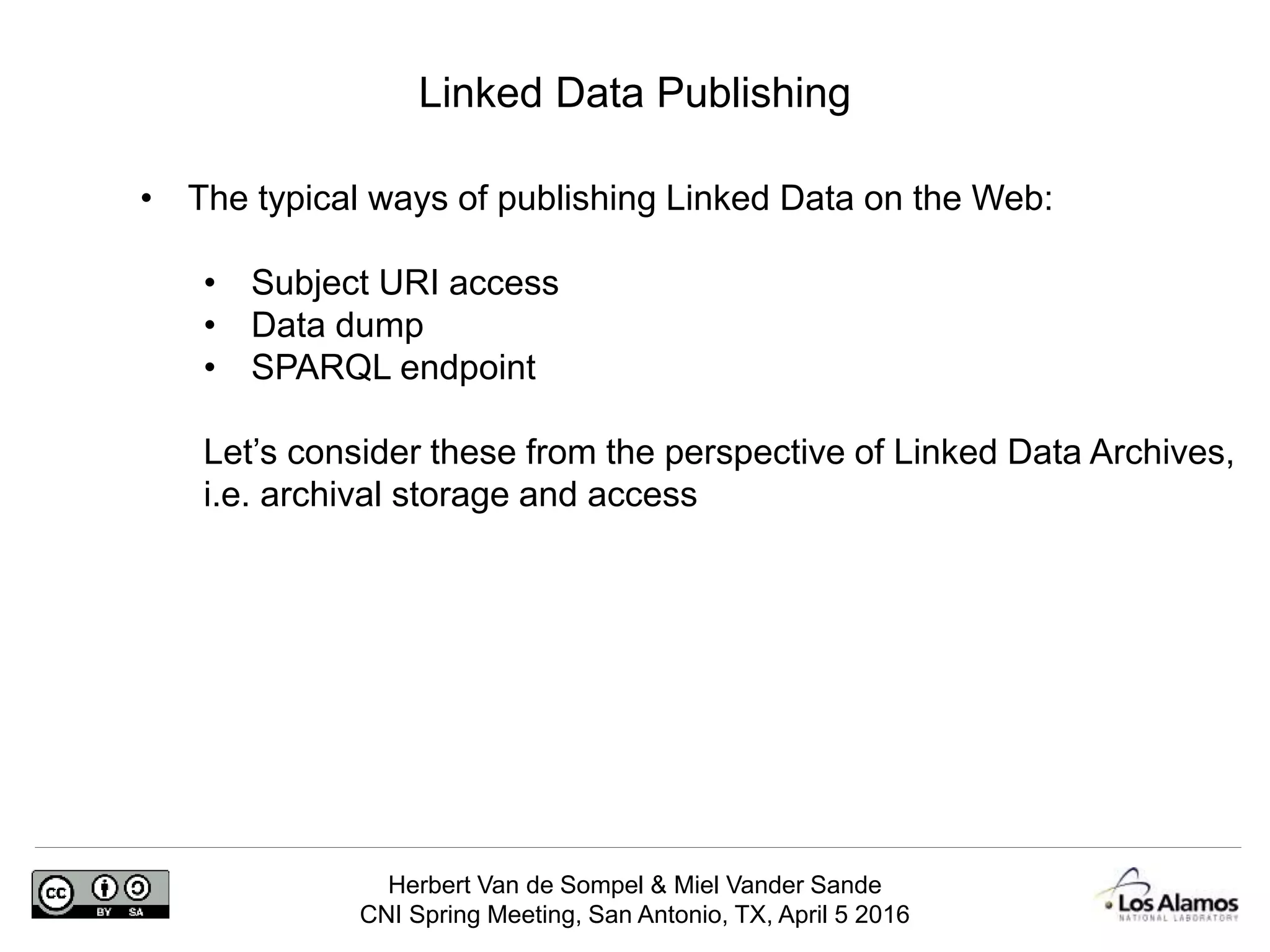Herbert Van de Sompel & Miel Vander Sande
CNI Spring Meeting, San Antonio, TX, April 5 2016
Linked Data Publishing
• The typical ways of publishing Linked Data on the Web:
• Subject URI access
• Data dump
• SPARQL endpoint
Let’s consider these from the perspective of Linked Data Archives,
i.e. archival storage and access
 