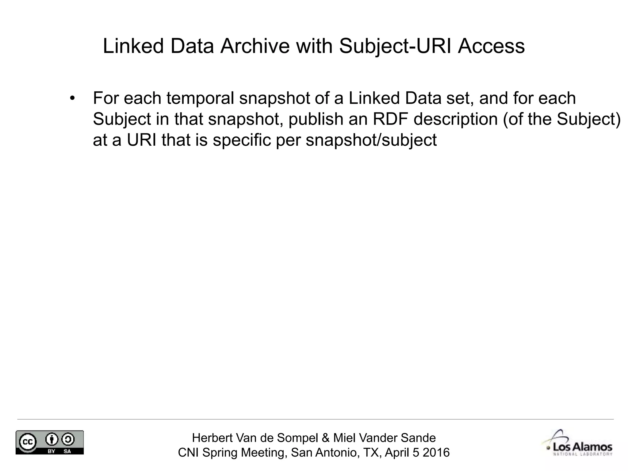 Herbert Van de Sompel & Miel Vander Sande
CNI Spring Meeting, San Antonio, TX, April 5 2016
Linked Data Archive with Subject-URI Access
• For each temporal snapshot of a Linked Data set, and for each
Subject in that snapshot, publish an RDF description (of the Subject)
at a URI that is specific per snapshot/subject
 