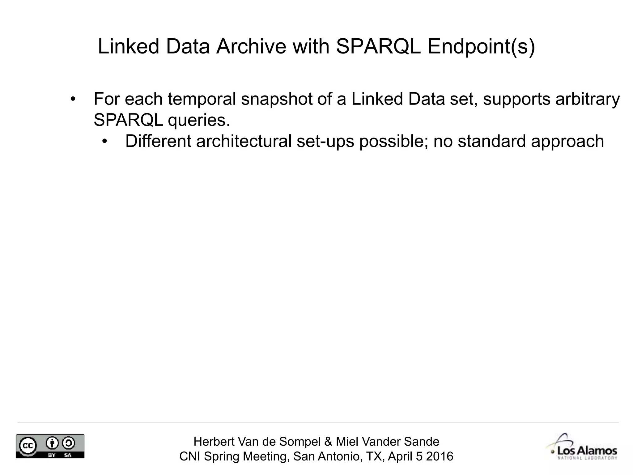 Herbert Van de Sompel & Miel Vander Sande
CNI Spring Meeting, San Antonio, TX, April 5 2016
Linked Data Archive with SPARQL Endpoint(s)
• For each temporal snapshot of a Linked Data set, supports arbitrary
SPARQL queries.
• Different architectural set-ups possible; no standard approach
 