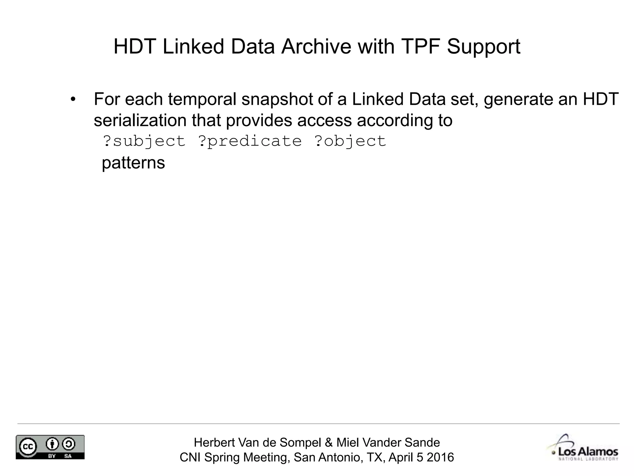 Herbert Van de Sompel & Miel Vander Sande
CNI Spring Meeting, San Antonio, TX, April 5 2016
HDT Linked Data Archive with TPF Support
• For each temporal snapshot of a Linked Data set, generate an HDT
serialization that provides access according to
?subject ?predicate ?object
patterns
 