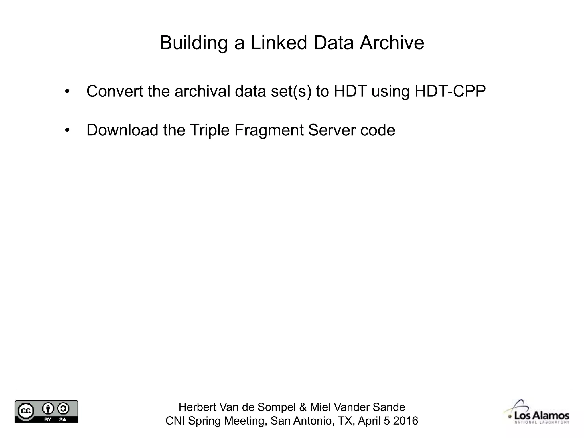 Herbert Van de Sompel & Miel Vander Sande
CNI Spring Meeting, San Antonio, TX, April 5 2016
Building a Linked Data Archive
• Convert the archival data set(s) to HDT using HDT-CPP
• Download the Triple Fragment Server code
 