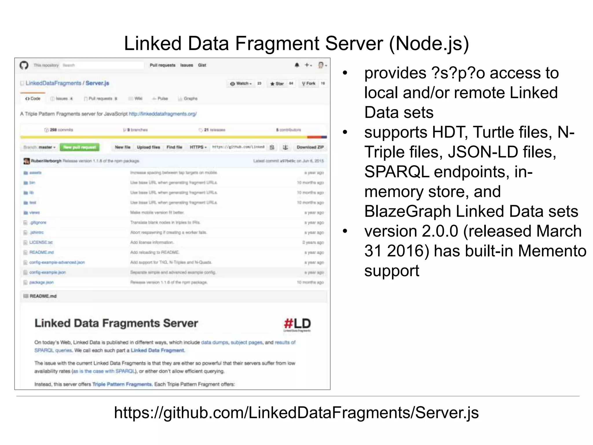 Herbert Van de Sompel & Miel Vander Sande
CNI Spring Meeting, San Antonio, TX, April 5 2016
Linked Data Fragment Server (Node.js)
https://github.com/LinkedDataFragments/Server.js
• provides ?s?p?o access to
local and/or remote Linked
Data sets
• supports HDT, Turtle files, N-
Triple files, JSON-LD files,
SPARQL endpoints, in-
memory store, and
BlazeGraph Linked Data sets
• version 2.0.0 (released March
31 2016) has built-in Memento
support
 
