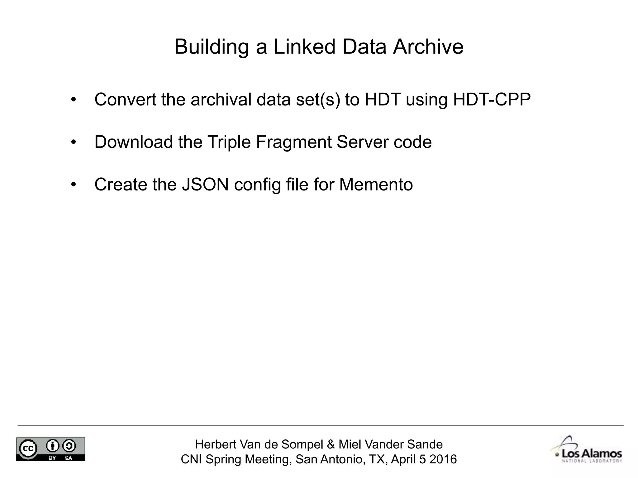 Herbert Van de Sompel & Miel Vander Sande
CNI Spring Meeting, San Antonio, TX, April 5 2016
Building a Linked Data Archive
• Convert the archival data set(s) to HDT using HDT-CPP
• Download the Triple Fragment Server code
• Create the JSON config file for Memento
 