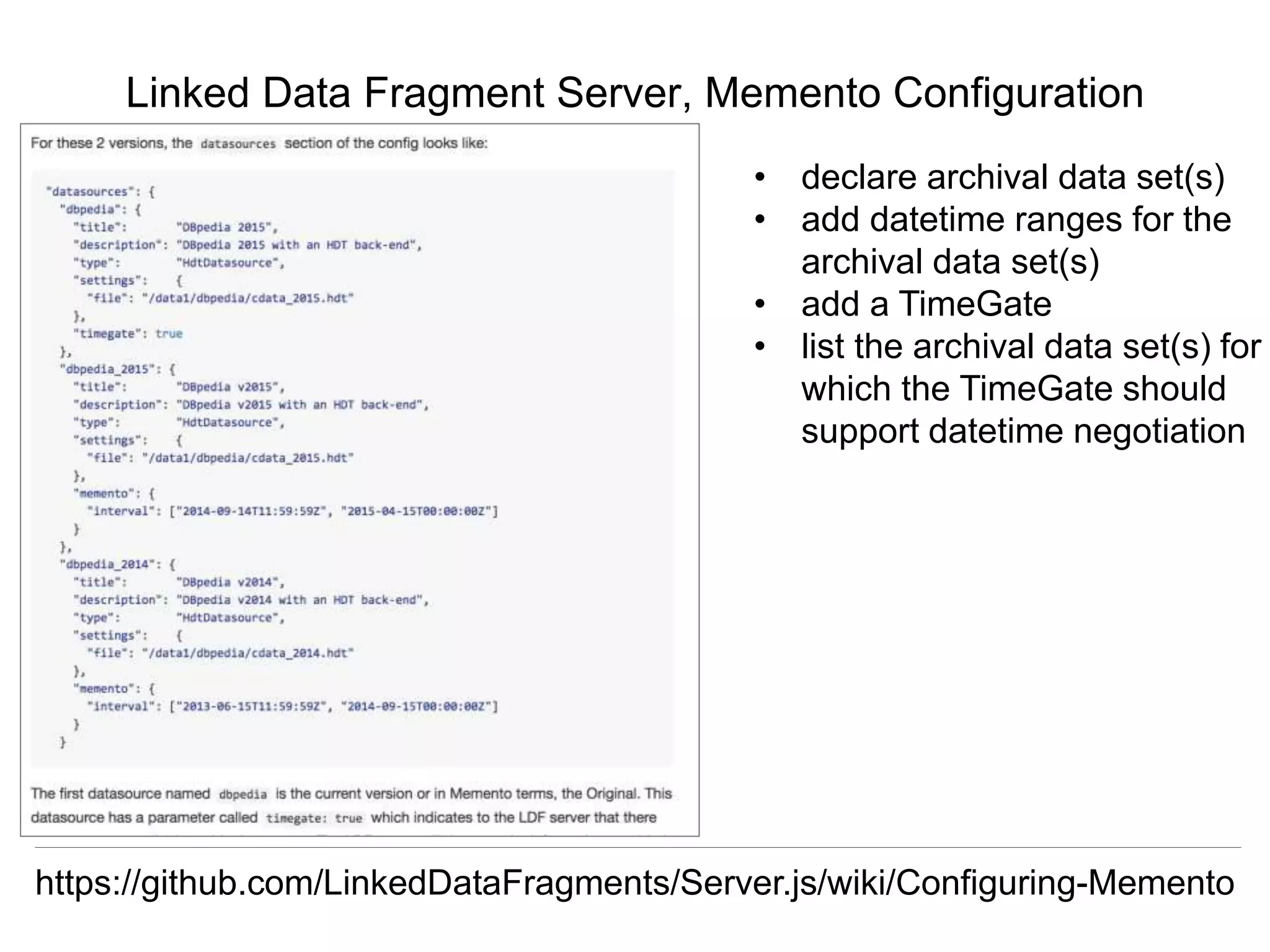 Herbert Van de Sompel & Miel Vander Sande
CNI Spring Meeting, San Antonio, TX, April 5 2016
Linked Data Fragment Server, Memento Configuration
https://github.com/LinkedDataFragments/Server.js/wiki/Configuring-Memento
• declare archival data set(s)
• add datetime ranges for the
archival data set(s)
• add a TimeGate
• list the archival data set(s) for
which the TimeGate should
support datetime negotiation
 