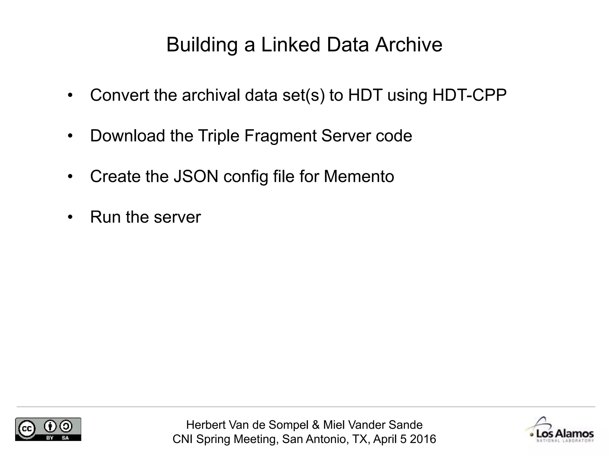 Herbert Van de Sompel & Miel Vander Sande
CNI Spring Meeting, San Antonio, TX, April 5 2016
Building a Linked Data Archive
• Convert the archival data set(s) to HDT using HDT-CPP
• Download the Triple Fragment Server code
• Create the JSON config file for Memento
• Run the server
 