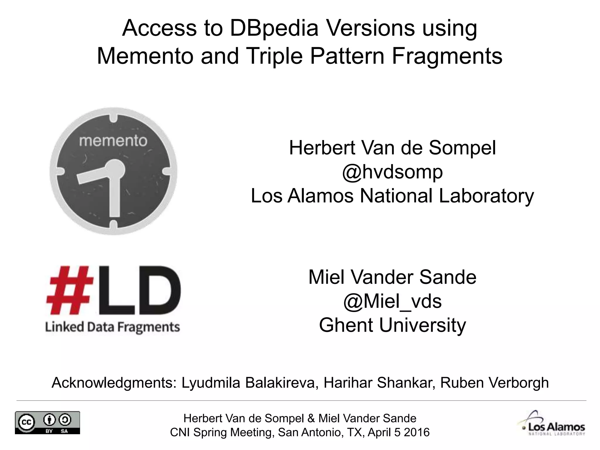 Herbert Van de Sompel & Miel Vander Sande
CNI Spring Meeting, San Antonio, TX, April 5 2016
Herbert Van de Sompel
@hvdsomp
Los Alamos National Laboratory
Acknowledgments: Lyudmila Balakireva, Harihar Shankar, Ruben Verborgh
Access to DBpedia Versions using
Memento and Triple Pattern Fragments
Miel Vander Sande
@Miel_vds
Ghent University
 