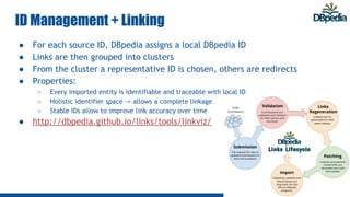 ID Management + Linking
● For each source ID, DBpedia assigns a local DBpedia ID
● Links are then grouped into clusters
● From the cluster a representative ID is chosen, others are redirects
● Properties:
○ Every imported entity is identifiable and traceable with local ID
○ Holistic identifier space -> allows a complete linkage
○ Stable IDs allow to improve link accuracy over time
● http://dbpedia.github.io/links/tools/linkviz/
 