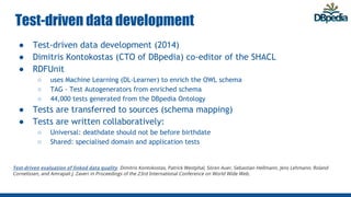 Test-driven data development
● Test-driven data development (2014)
● Dimitris Kontokostas (CTO of DBpedia) co-editor of the SHACL
● RDFUnit
○ uses Machine Learning (DL-Learner) to enrich the OWL schema
○ TAG - Test Autogenerators from enriched schema
○ 44,000 tests generated from the DBpedia Ontology
● Tests are transferred to sources (schema mapping)
● Tests are written collaboratively:
○ Universal: deathdate should not be before birthdate
○ Shared: specialised domain and application tests
Test-driven evaluation of linked data quality. Dimitris Kontokostas, Patrick Westphal, Sören Auer, Sebastian Hellmann, Jens Lehmann, Roland
Cornelissen, and Amrapali J. Zaveri in Proceedings of the 23rd International Conference on World Wide Web.
 