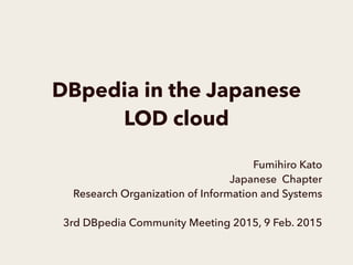 DBpedia in the Japanese
LOD cloud
Fumihiro Kato
Japanese Chapter
Research Organization of Information and Systems
3rd DBpedia Community Meeting 2015, 9 Feb. 2015
 