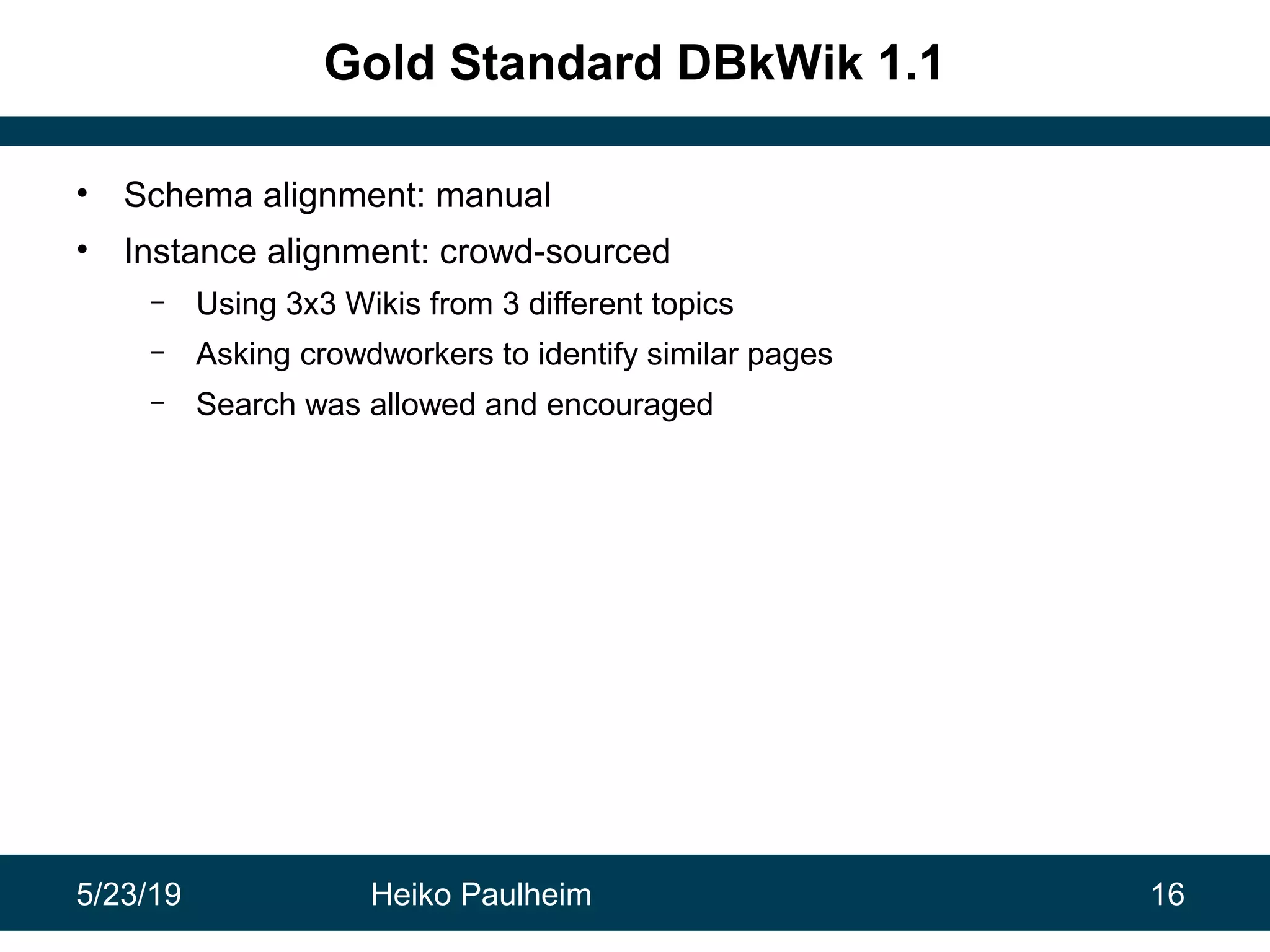 5/23/19 Heiko Paulheim 16
Gold Standard DBkWik 1.1
• Schema alignment: manual
• Instance alignment: crowd-sourced
– Using 3x3 Wikis from 3 different topics
– Asking crowdworkers to identify similar pages
– Search was allowed and encouraged
 