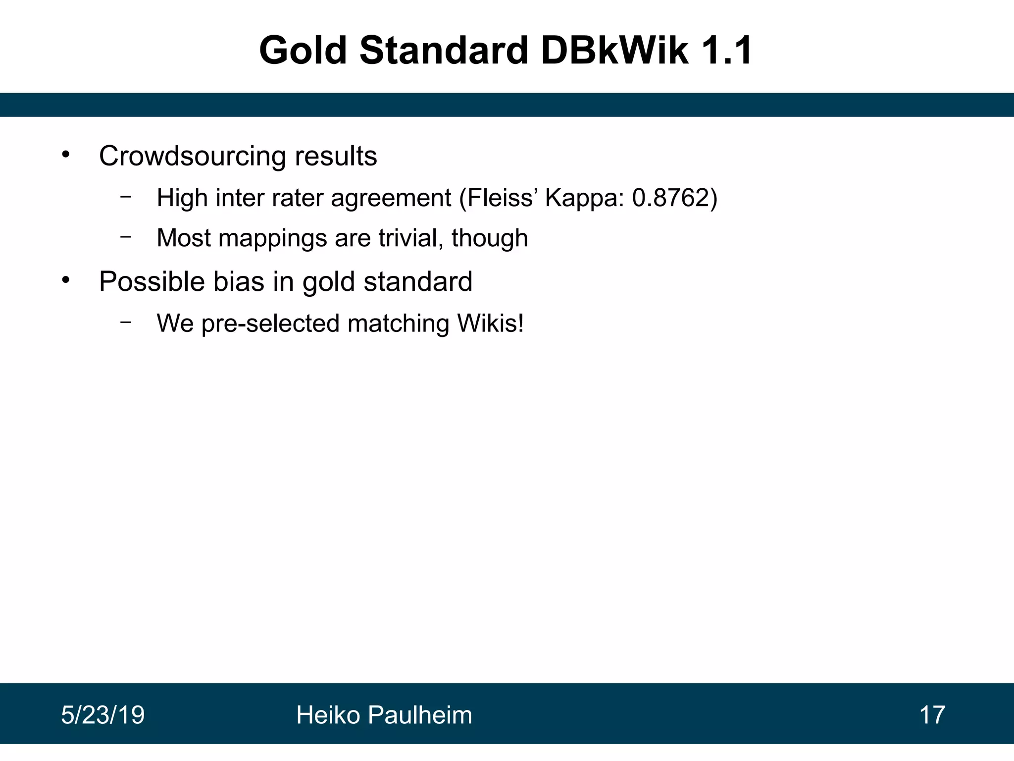5/23/19 Heiko Paulheim 17
Gold Standard DBkWik 1.1
• Crowdsourcing results
– High inter rater agreement (Fleiss’ Kappa: 0.8762)
– Most mappings are trivial, though
• Possible bias in gold standard
– We pre-selected matching Wikis!
 