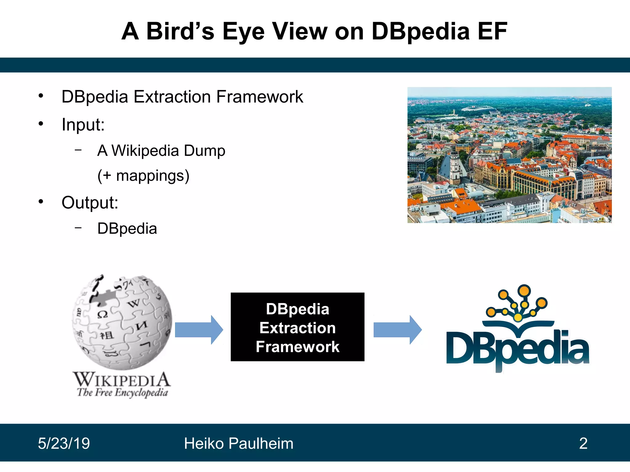5/23/19 Heiko Paulheim 2
A Bird’s Eye View on DBpedia EF
• DBpedia Extraction Framework
• Input:
– A Wikipedia Dump
(+ mappings)
• Output:
– DBpedia
DBpedia
Extraction
Framework
 