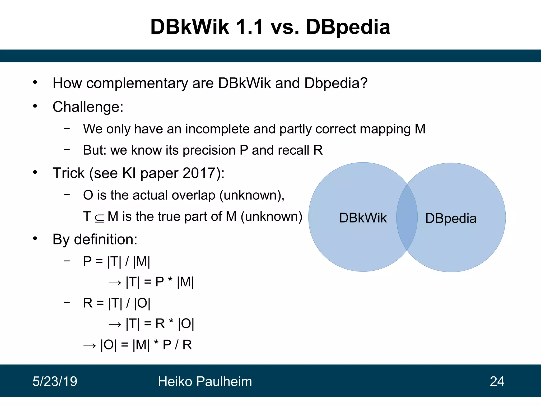 5/23/19 Heiko Paulheim 24
DBkWik 1.1 vs. DBpedia
• How complementary are DBkWik and Dbpedia?
• Challenge:
– We only have an incomplete and partly correct mapping M
– But: we know its precision P and recall R
• Trick (see KI paper 2017):
– O is the actual overlap (unknown),
T ⊆ M is the true part of M (unknown)
• By definition:
– P = |T| / |M|
→ |T| = P * |M|
– R = |T| / |O|
→ |T| = R * |O|
→ |O| = |M| * P / R
DBkWik DBpedia
 