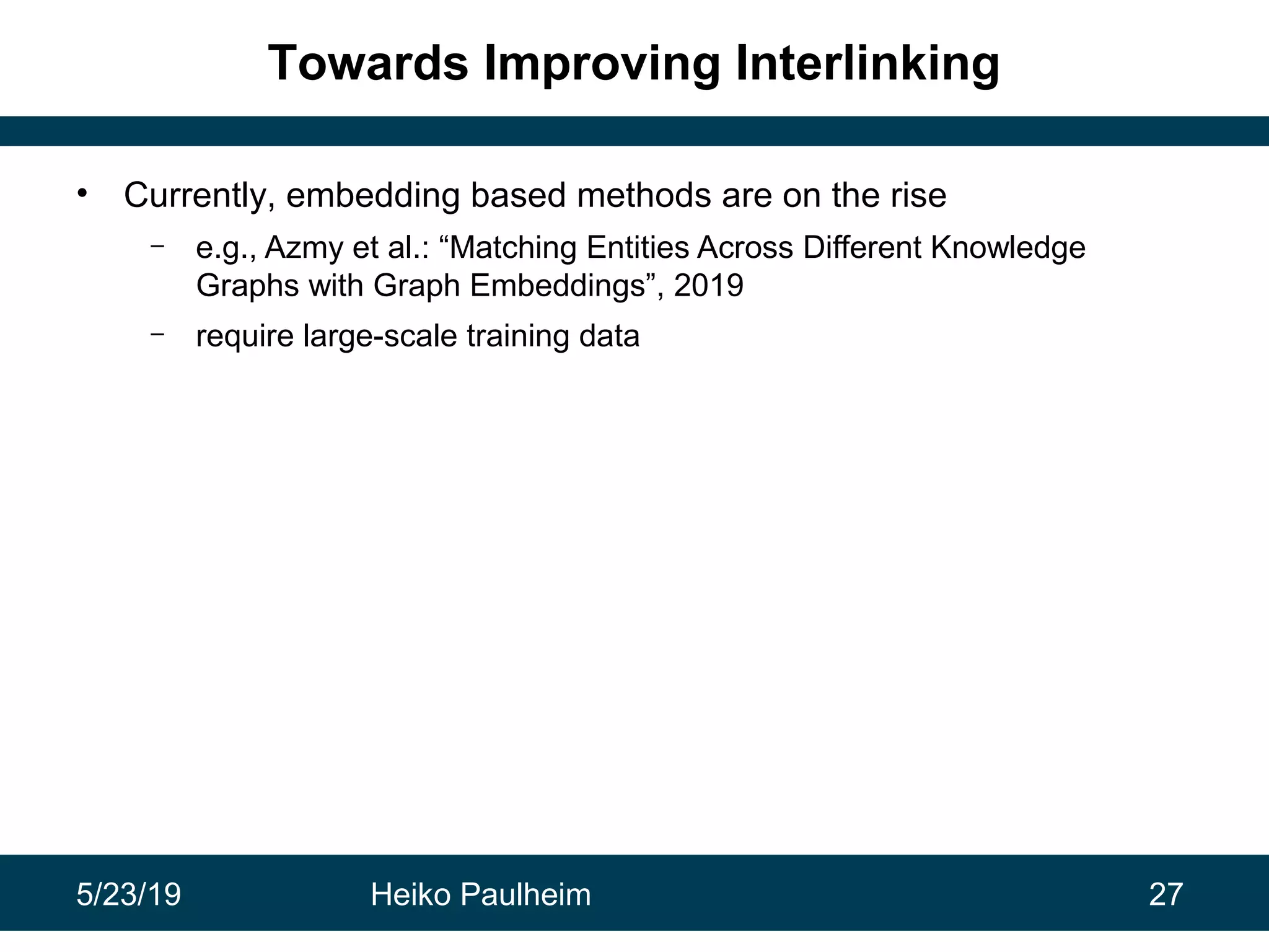 5/23/19 Heiko Paulheim 27
Towards Improving Interlinking
• Currently, embedding based methods are on the rise
– e.g., Azmy et al.: “Matching Entities Across Different Knowledge
Graphs with Graph Embeddings”, 2019
– require large-scale training data
 