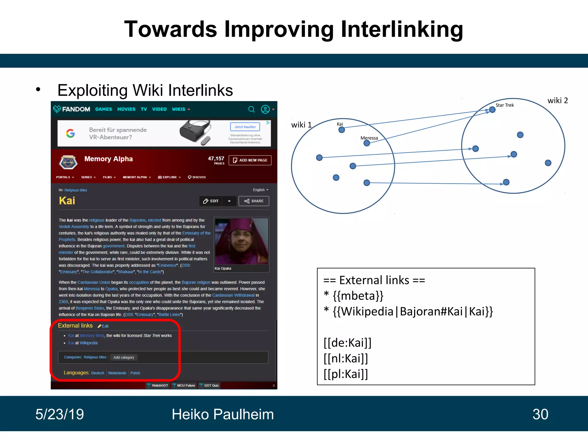 5/23/19 Heiko Paulheim 30
Towards Improving Interlinking
• Exploiting Wiki Interlinks
30
== External links ==
* {{mbeta}}
* {{Wikipedia|Bajoran#Kai|Kai}}
[[de:Kai]]
[[nl:Kai]]
[[pl:Kai]]
wiki 1
wiki 2
Kai
Meressa
Star Trek
 