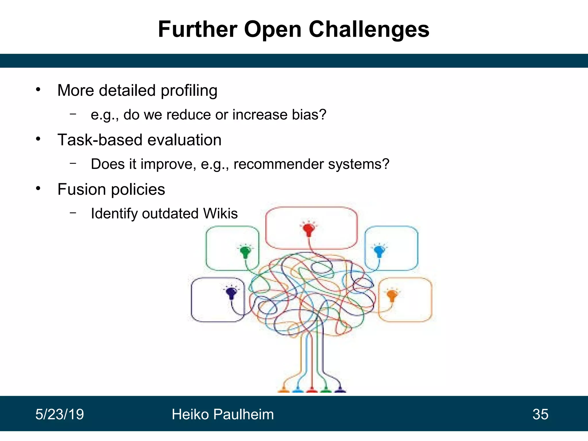 5/23/19 Heiko Paulheim 35
Further Open Challenges
• More detailed profiling
– e.g., do we reduce or increase bias?
• Task-based evaluation
– Does it improve, e.g., recommender systems?
• Fusion policies
– Identify outdated Wikis
 