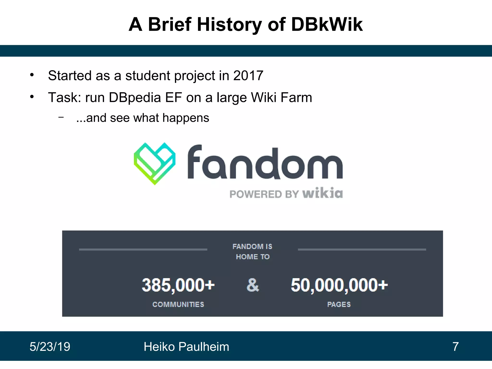 5/23/19 Heiko Paulheim 7
A Brief History of DBkWik
• Started as a student project in 2017
• Task: run DBpedia EF on a large Wiki Farm
– ...and see what happens
 
