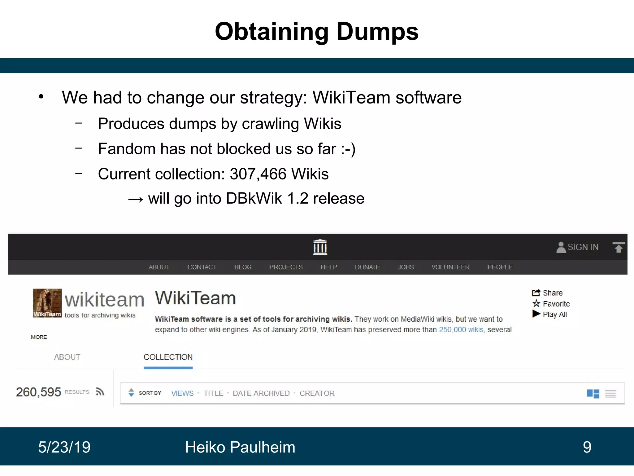 5/23/19 Heiko Paulheim 9
Obtaining Dumps
• We had to change our strategy: WikiTeam software
– Produces dumps by crawling Wikis
– Fandom has not blocked us so far :-)
– Current collection: 307,466 Wikis
→ will go into DBkWik 1.2 release
 