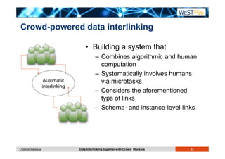 Crowd-powered data interlinking 
• Building a system that 
– Combines algorithmic and human 
computation 
– Systematically involves humans 
via microtasks 
– Considers the aforementioned 
typs of links 
– Schema- and instance-level links 
Automatic 
interlinking 
Cristina Sarasua Data Interlinking together with Crowd Workers 13 
 