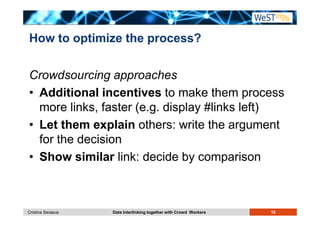 How to optimize the process? 
Crowdsourcing approaches 
• Additional incentives to make them process 
more links, faster (e.g. display #links left) 
• Let them explain others: write the argument 
for the decision 
• Show similar link: decide by comparison 
Cristina Sarasua Data Interlinking together with Crowd Workers 18 
 