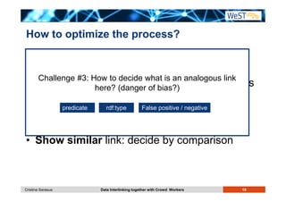 How to optimize the process? 
Crowdsourcing approaches 
• Challenge #Additional 3: How to decide incentives to what is an make them analogous link 
here? (danger of bias?) 
process 
more links, faster (e.g. display #links left) 
• Let them predicate rdf:explain type False others: positive / others: negative 
write the 
argument for the decision 
• Show similar link: decide by comparison 
Cristina Sarasua Data Interlinking together with Crowd Workers 19 
 