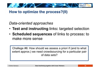 How to optimize the process?(II) 
Data-oriented approaches 
• Test and instructing links: targeted selection 
• Scheduled sequences of links to process: to 
make more sense 
Challege #6: How should we assess a priori if (and to what 
extent approx.) we need crowdsourcing for a particular pair 
of data sets? 
Cristina Sarasua Data Interlinking together with Crowd Workers 24 
 