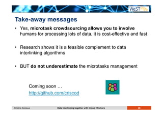 Take-away messages 
• Yes, microtask crowdsourcing allows you to involve 
humans for processing lots of data, it is cost-effective and fast 
• Research shows it is a feasible complement to data 
interlinking algorithms 
• BUT do not underestimate the microtasks management 
Coming soon … 
http://github.com/criscod 
Cristina Sarasua Data Interlinking together with Crowd Workers 26 
 