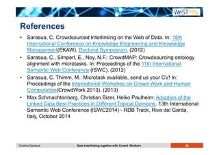 References 
• Sarasua, C. Crowdsourced Interlinking on the Web of Data. In: 18th 
International Conference on Knowledge Engineering and Knowledge 
Management(EKAW). Doctoral Symposium. (2012) 
• Sarasua, C., Simperl, E., Noy, N.F.: CrowdMAP: Crowdsourcing ontology 
alignment with microtasks. In: Proceedings of the 11th International 
Semantic Web Conference (ISWC). (2012) 
• Sarasua, C. Thimm, M.: Microtask available, send us your CV! In: 
Proceedings of the International Workshop on Crowd Work and Human 
Computation(CrowdWork 2013). (2013) 
• Max Schmachtenberg, Christian Bizer, Heiko Paulheim: Adoption of the 
Linked Data Best Practices in Different Topical Domains. 13th International 
Semantic Web Conference (ISWC2014) - RDB Track, Riva del Garda, 
Italy, October 2014 
Cristina Sarasua Data Interlinking together with Crowd Workers 29 
