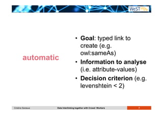 • Goal: typed link to 
create (e.g. 
owl:sameAs) 
• Information to analyse 
(i.e. attribute-values) 
• Decision criterion (e.g. 
levenshtein  2) 
automatic 
Cristina Sarasua Data Interlinking together with Crowd Workers 7 
 