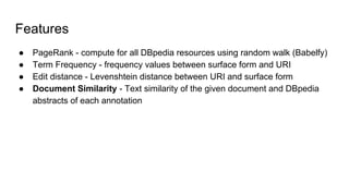 Features
● PageRank - compute for all DBpedia resources using random walk (Babelfy)
● Term Frequency - frequency values between surface form and URI
● Edit distance - Levenshtein distance between URI and surface form
● Document Similarity - Text similarity of the given document and DBpedia
abstracts of each annotation
 
