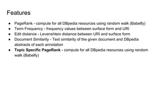 Features
● PageRank - compute for all DBpedia resources using random walk (Babelfy)
● Term Frequency - frequency values between surface form and URI
● Edit distance - Levenshtein distance between URI and surface form
● Document Similarity - Text similarity of the given document and DBpedia
abstracts of each annotation
● Topic Specific PageRank - compute for all DBpedia resources using random
walk (Babelfy)
 