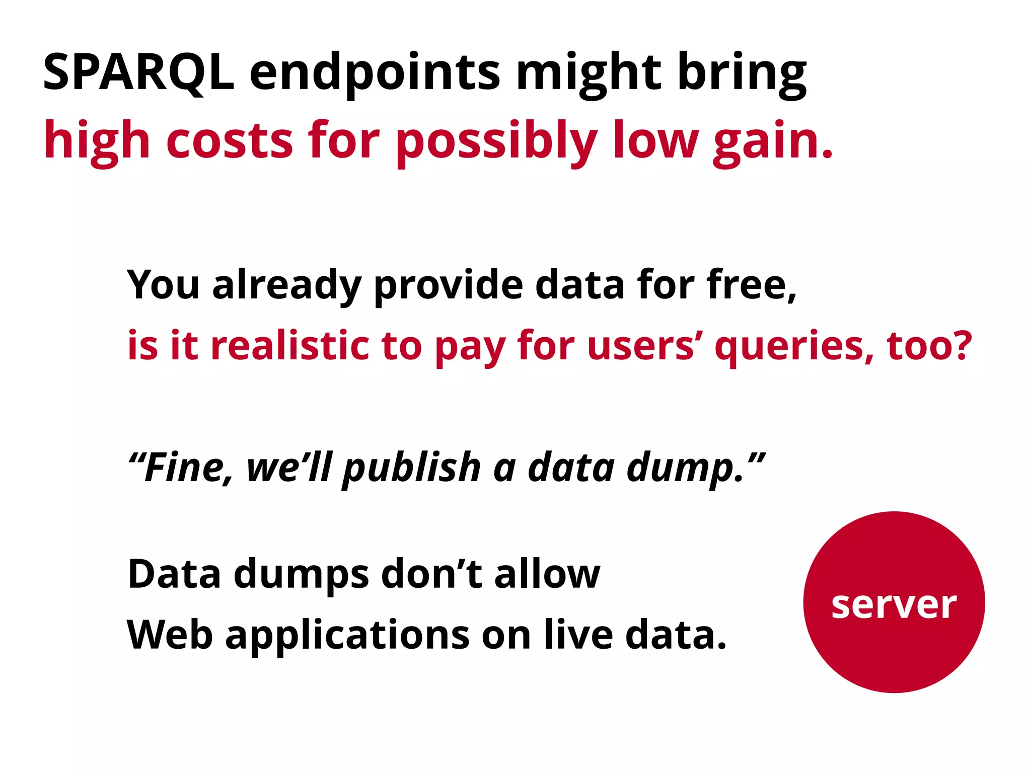 SPARQL endpoints might bring 
high costs for possibly low gain.
server
“Fine, we’ll publish a data dump.”
Data dumps don’t allow 
Web applications on live data.
You already provide data for free, 
is it realistic to pay for users’ queries, too?
 