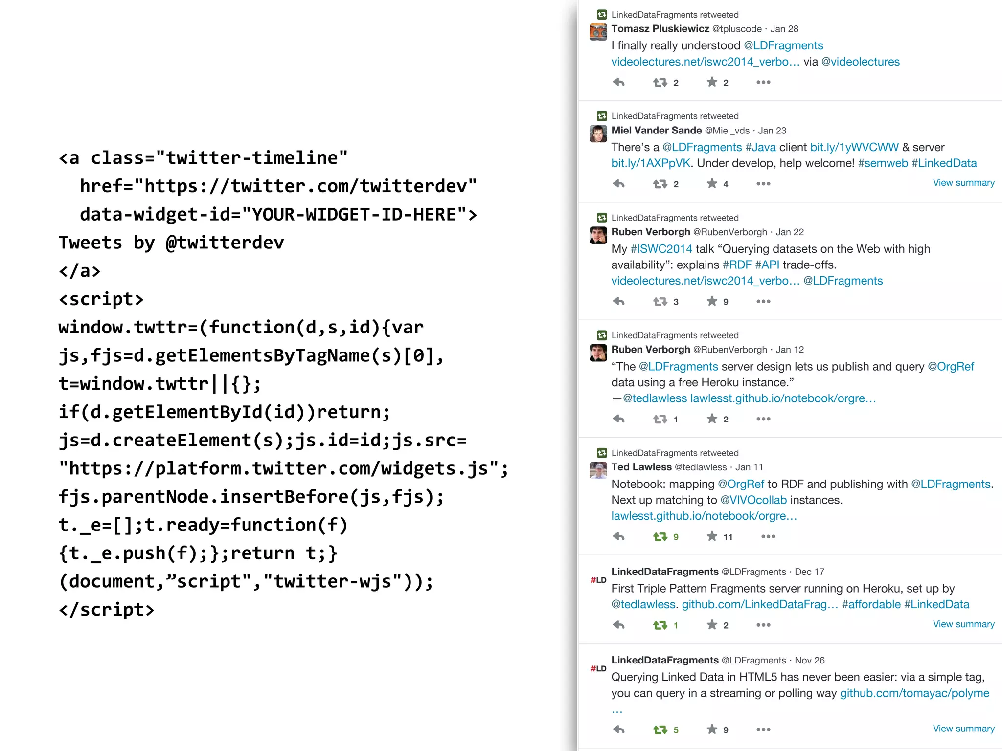 <a  class="twitter-­‐timeline"  
    href="https://twitter.com/twitterdev"  
    data-­‐widget-­‐id="YOUR-­‐WIDGET-­‐ID-­‐HERE">  
Tweets  by  @twitterdev  
</a>  
<script>  
window.twttr=(function(d,s,id){var  
js,fjs=d.getElementsByTagName(s)[0],  
t=window.twttr||{};  
if(d.getElementById(id))return; 
js=d.createElement(s);js.id=id;js.src=  
"https://platform.twitter.com/widgets.js";  
fjs.parentNode.insertBefore(js,fjs);  
t._e=[];t.ready=function(f)
{t._e.push(f);};return  t;}
(document,”script","twitter-­‐wjs"));  
</script>
30 Followers you know
Tweet
 to Message
Tomasz
 Pluskiewicz @tpluscode · Jan 28
LinkedDataFragments retweeted
I finally really understood @LDFragments
videolectures.net/iswc2014_verbo… via @videolectures
2 2
Miel
 Vander
 Sande @Miel_vds · Jan 23
LinkedDataFragments retweeted
There’s a @LDFragments #Java client bit.ly/1yWVCWW & server
bit.ly/1AXPpVK. Under develop, help welcome! #semweb #LinkedData
View summary2 4
Ruben
 Verborgh @RubenVerborgh · Jan 22
LinkedDataFragments retweeted
My #ISWC2014 talk “Querying datasets on the Web with high
availability”: explains #RDF #API trade-offs.
videolectures.net/iswc2014_verbo… @LDFragments
3 9
Ruben
 Verborgh @RubenVerborgh · Jan 12
LinkedDataFragments retweeted
“The @LDFragments server design lets us publish and query @OrgRef
data using a free Heroku instance.”
—@tedlawless lawlesst.github.io/notebook/orgre…
1 2
Ted
 Lawless @tedlawless · Jan 11
LinkedDataFragments retweeted
Notebook: mapping @OrgRef to RDF and publishing with @LDFragments.
Next up matching to @VIVOcollab instances.
lawlesst.github.io/notebook/orgre…
9 11
LinkedDataFragments @LDFragments · Dec 17
First Triple Pattern Fragments server running on Heroku, set up by
@tedlawless. github.com/LinkedDataFrag… #affordable #LinkedData
View summary1 2
LinkedDataFragments @LDFragments · Nov 26
Querying Linked Data in HTML5 has never been easier: via a simple tag,
you can query in a streaming or polling way github.com/tomayac/polyme
…
View summary5 9
 