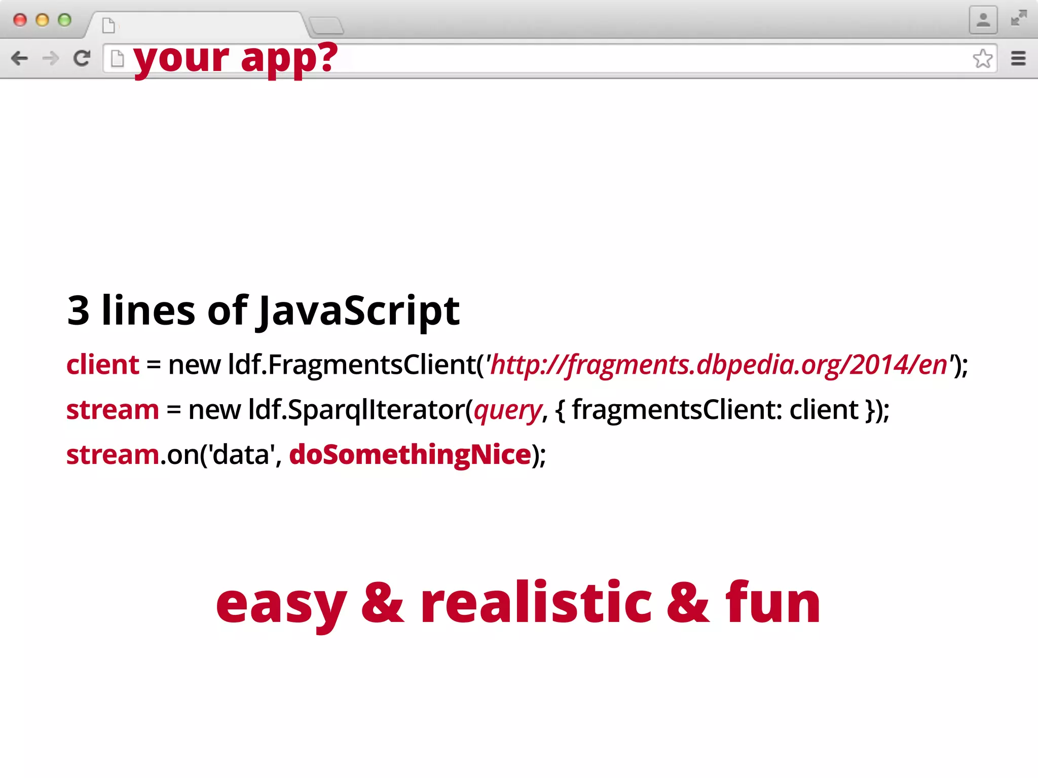 your app?
client = new ldf.FragmentsClient('http://fragments.dbpedia.org/2014/en');
stream = new ldf.SparqlIterator(query, { fragmentsClient: client });
stream.on('data', doSomethingNice);
easy & realistic
3 lines of JavaScript
& fun
 