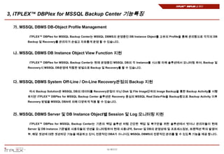 iTPLEX™ DBPlex 소개서


3, iTPLEX™ DBPlex for MSSQL Backup Center 기능특징

  가. MSSQL DBMS DB-Object Profile Management

         iTPLEX™ DBPlex for MSSQL Backup Center는 MSSQL DBMS의 운영중인 DB Instance Object를 고유의 Profile을 통해 관리함으로 각각의 DB
        Backup 및 Recovery를 관리자가 손쉽고 자유롭게 운영 할 수 있습니다.



  나. MSSQL DBMS DB Instance Object View Function 지원

         iTPLEX™ DBPlex for MSSQL Backup Center는 현재 운영중인 MSSQL DB의 각 Instance를 시스템 자체 솔루션에서 모니터링 하여, Backup 및
        Recovery시 MSSQL DB운영에 적합한 방법으로 Backup 및 Recovery를 할 수 있습니다.




  다. MSSQL DBMS System Off-Line / On-Line Recovery관점의 Backup 지원

         타사 Backup Solution은 MSSQL DB의 데이터를 Recovery관점이 아닌 Disk 및 File Image단위의 Image Backup을 통한 Backup Activity를 시행
        하지만 iTPLEX™ DBPlex for MSSQL Backup Center 솔루션은 Recovery 중심의 MSSQL Real Data-File을 Backup함으로 Backup Activity 이후
        Recovery 방법을 MSSQL DBA에 의해 다양하게 적용 할 수 있습니다.



  라. MSSQL DBMS Server 및 DB Instance Object별 Session 및 Log 모니터링 지원

         iTPLEX™ DBPlex for MSSQL Backup Center는 기존의 백업 솔루션 처럼 간단한 백업 및 복구만을 위한 솔루션에서 벗어나 관리자들이 현재
        Server 및 DB Instance 기준별로 사용자들의 셧션을 모니터링하여 현재 사용내역, Server 및 DB의 운영상태 및 프로세스정보, 트랜잭션 락의 발생여
        부, 해당 셋션에 대한 셋션차단 기능을 제공하고 있어, 전문적인 DBA가 아니어도 MSSQL DBMS의 전문적인 관리를 할 수 있도록 기능을 제공 합니다.




                                                      10 페이지
 