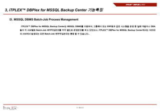 iTPLEX™ DBPlex 소개서


3, iTPLEX™ DBPlex for MSSQL Backup Center 기능특징

  마. MSSQL DBMS Batch-Job Process Management

         iTPLEX™ DBPlex for MSSQL Backup Center는 MSSQL DBMS를 이용하여, 그룹웨어 또는 ERP등과 같은 시스템을 운영 중 일때 개발자나 DBA
        들이 각 서버별로 Batch-Job 예약작업관리를 각각 별도로 운영관리를 하고 있었으나, iTPLEX™ DBPlex for MSSQL Backup Center에서는 여러대
        의 서버에서 발생되는 모든 Batch-Job 예약작업관리는 통합 할 수 있습니다..




                                                11 페이지
 