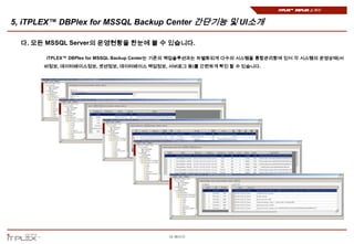 iTPLEX™ DBPlex 소개서


5, iTPLEX™ DBPlex for MSSQL Backup Center 간단기능 및 UI소개

  다. 모든 MSSQL Server의 운영현황을 한눈에 볼 수 있습니다.

       iTPLEX™ DBPlex for MSSQL Backup Center는 기존의 백업솔루션과는 차별화되게 다수의 시스템을 통합관리함에 있어 각 시스템의 운영상태(서
       버정보, 데이터베이스정보, 셋션정보, 데이터베이스 백업정보, 서버로그 등)를 간편하게 확인 할 수 있습니다.




                                            15 페이지
 