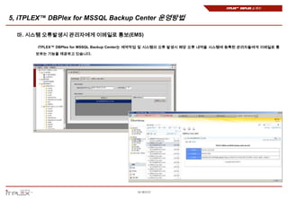 iTPLEX™ DBPlex 소개서


5, iTPLEX™ DBPlex for MSSQL Backup Center 운영방법

  마. 시스템 오류발생시 관리자에게 이메일로 통보(EMS)

       iTPLEX™ DBPlex for MSSQL Backup Center는 예약작업 및 시스템의 오류 발생시 해당 오류 내역을 시스템에 등록된 관리자들에게 이메일로 통
       보하는 기능을 제공하고 있습니다.




                                            18 페이지
 