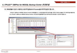 iTPLEX™ DBPlex 소개서


5, iTPLEX™ DBPlex for MSSQL Backup Center 운영방법

  마. DBA분들이 많이 사용하는 배치작업(Batch-Process)을 예약작업관리 합니다.

       iTPLEX™ DBPlex for MSSQL Backup Center는 DBA분들이나 시스템 운영을 위한 배치작업을 기존에 각 SQL서버별로 각각 예약작업관리를 하였
       으나 iTPLEX™ DBPlex for MSSQL Backup Center는 이런 배치작업을 통합적으로 예약작업 관리 운영 할 수 있도록 지원합니다.




                                              19 페이지
 