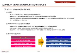 iTPLEX™ DBPlex 소개서


2, iTPLEX™ DBPlex for MSSQL Backup Center 소개

  가. iTPLEX™ Solution 제안배경 및 목적
   (1) CDP란?

        - Continuous Data Protection : 지속(연속)적인 데이터 보호관리 체계
        - SNIA정의 : 보호 대상의 데이터에 대한 변경내역을 별도의 스토리지 공간에 저장하는 데이터 보호 서비스
        - 전통적인 RPO(Recovery Point Object)와 RTO(Recovery Time Object)를 통해 궁극적으로 보호대상 데이터객체에 대해 세밀한 복구포인트(RPO
         & RTO)를 제공하는 데이터 보호서비스


   (2) iTPLEX™ Solution의 실시간 데이터 보호는?

        - 컴퓨터 사용자에 의해 발생되는 유효한 성과물을 실시간 데이터 사본화를 통해 안전성 확보를 위한 위험관리
        - 기존 Storage(장치) Base Service Solution을 Software(사용자) Base Service Solution으로 구현
        - 전산실의 Server뿐만 아니라 데이터가 발생되는 일반사용자 PC에서도 활용 가능한 편리한 실시간 데이터 복제 서비스 솔루션



   (3) 데이터 백업의 발상의 전환


                           현        재                                                      향   후

                    RTO : 주기적인 관리체계                                             DB system Event : 실시간 변화관리
                                                             iTPLEX™
                RPO : 저장장치 기반 스냅샷 관리                         발상전환                  유효한 데이터 파일기준 관리

                 고가의 Server 및 Storage 관리                                       일반 PC에서 Server 및 Storage 관리



                                                          8 페이지
 