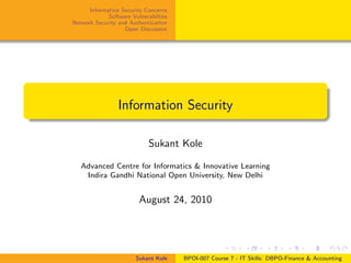 Information Security Concerns
Software Vulnerabilties
Network Security and Authentication
Open Discussion
Information Security
Sukant Kole
Advanced Centre for Informatics & Innovative Learning
Indira Gandhi National Open University, New Delhi
August 24, 2010
Sukant Kole BPOI-007 Course 7 - IT Skills: DBPO-Finance & Accounting
 
