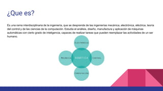 ¿Que es?
Es una rama interdisciplinaria de la ingeniería, que se desprende de las ingenierías mecánica, electrónica, eléctrica, teoría
del control y de las ciencias de la computación. Estudia el análisis, diseño, manufactura y aplicación de máquinas
automáticas con cierto grado de inteligencia, capaces de realizar tareas que pueden reemplazar las actividades de un ser
humano.
 