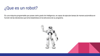 ¿Que es un robot?
Es una máquina programable que posee cierto grado de inteligencia, es capaz de ejecutar tareas de manera automática en
función de las decisiones que toma basándose en la estructura de su programa.
 